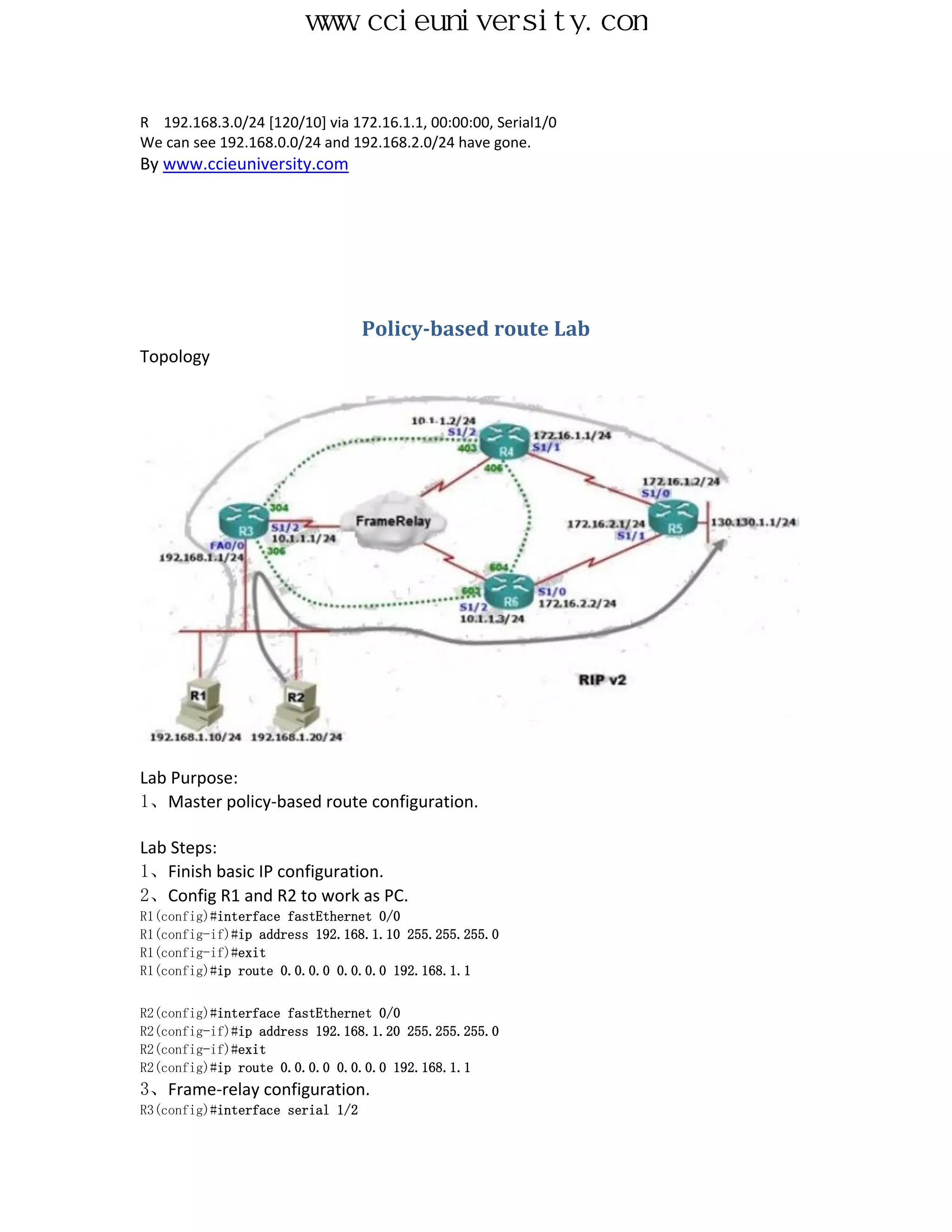 www.ccieuniversity.com


R 192.168.3.0/24 [120/10] via 172.16.1.1, 00:00:00, Serial1/0
We can see 192.168.0.0/24 and 192.168.2.0/24 have gone.
By www.ccieuniversity.com




                                  Policy-based route Lab
Topology




Lab Purpose:
1、Master policy-based route configuration.

Lab Steps:
1、Finish basic IP configuration.
2、Config R1 and R2 to work as PC.
R1(config)#interface fastEthernet 0/0
R1(config-if)#ip address 192.168.1.10 255.255.255.0
R1(config-if)#exit
R1(config)#ip route 0.0.0.0 0.0.0.0 192.168.1.1


R2(config)#interface fastEthernet 0/0
R2(config-if)#ip address 192.168.1.20 255.255.255.0
R2(config-if)#exit
R2(config)#ip route 0.0.0.0 0.0.0.0 192.168.1.1
3、Frame-relay configuration.
R3(config)#interface serial 1/2
 