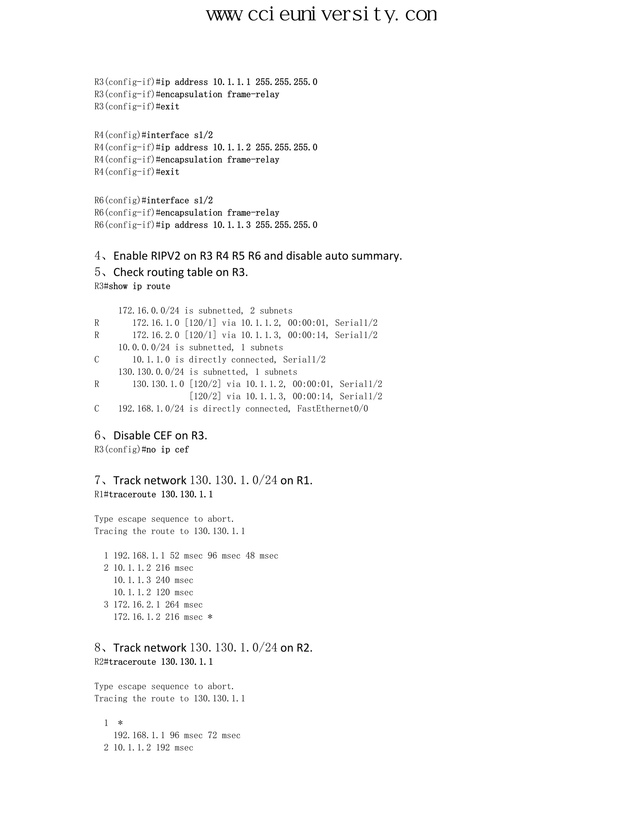 www.ccieuniversity.com


R3(config-if)#ip address 10.1.1.1 255.255.255.0
R3(config-if)#encapsulation frame-relay
R3(config-if)#exit


R4(config)#interface s1/2
R4(config-if)#ip address 10.1.1.2 255.255.255.0
R4(config-if)#encapsulation frame-relay
R4(config-if)#exit


R6(config)#interface s1/2
R6(config-if)#encapsulation frame-relay
R6(config-if)#ip address 10.1.1.3 255.255.255.0


4、Enable RIPV2 on R3 R4 R5 R6 and disable auto summary.
5、Check routing table on R3.
R3#show ip route

        172.16.0.0/24 is subnetted, 2 subnets
R          172.16.1.0 [120/1] via 10.1.1.2, 00:00:01, Serial1/2
R          172.16.2.0 [120/1] via 10.1.1.3, 00:00:14, Serial1/2
        10.0.0.0/24 is subnetted, 1 subnets
C          10.1.1.0 is directly connected, Serial1/2
        130.130.0.0/24 is subnetted, 1 subnets
R          130.130.1.0 [120/2] via 10.1.1.2, 00:00:01, Serial1/2
                       [120/2] via 10.1.1.3, 00:00:14, Serial1/2
C       192.168.1.0/24 is directly connected, FastEthernet0/0

6、Disable CEF on R3.
R3(config)#no ip cef


7、Track network 130.130.1.0/24 on R1.
R1#traceroute 130.130.1.1

Type escape sequence to abort.
Tracing the route to 130.130.1.1

    1 192.168.1.1 52 msec 96 msec 48 msec
    2 10.1.1.2 216 msec
      10.1.1.3 240 msec
      10.1.1.2 120 msec
    3 172.16.2.1 264 msec
      172.16.1.2 216 msec *


8、Track network 130.130.1.0/24 on R2.
R2#traceroute 130.130.1.1

Type escape sequence to abort.
Tracing the route to 130.130.1.1

    1  *
      192.168.1.1 96 msec 72 msec
    2 10.1.1.2 192 msec
 
