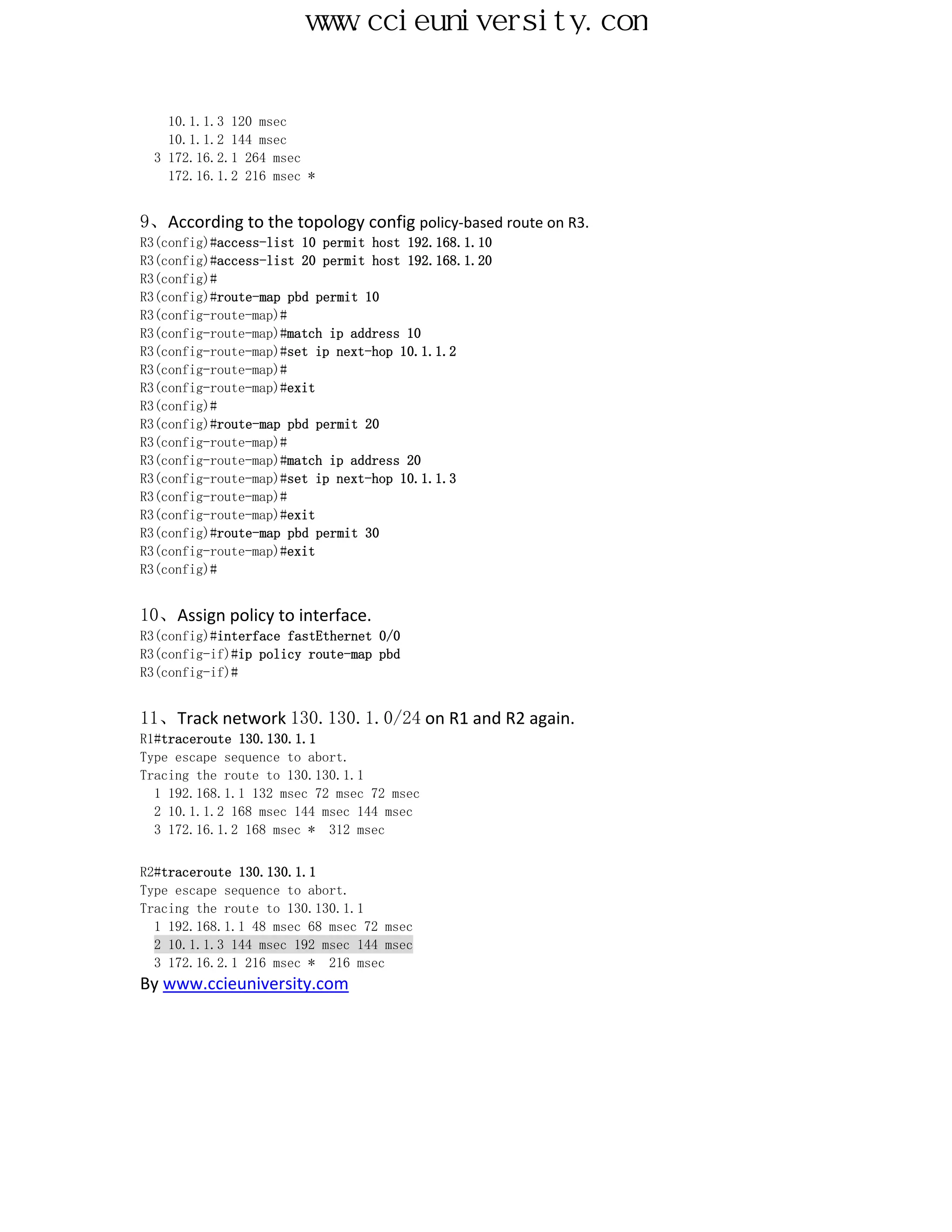 www.ccieuniversity.com


    10.1.1.3 120 msec
    10.1.1.2 144 msec
  3 172.16.2.1 264 msec
    172.16.1.2 216 msec *


9、According to the topology config policy-based route on R3.
R3(config)#access-list 10 permit host 192.168.1.10
R3(config)#access-list 20 permit host 192.168.1.20
R3(config)#
R3(config)#route-map pbd permit 10
R3(config-route-map)#
R3(config-route-map)#match ip address 10
R3(config-route-map)#set ip next-hop 10.1.1.2
R3(config-route-map)#
R3(config-route-map)#exit
R3(config)#
R3(config)#route-map pbd permit 20
R3(config-route-map)#
R3(config-route-map)#match ip address 20
R3(config-route-map)#set ip next-hop 10.1.1.3
R3(config-route-map)#
R3(config-route-map)#exit
R3(config)#route-map pbd permit 30
R3(config-route-map)#exit
R3(config)#


10、Assign policy to interface.
R3(config)#interface fastEthernet 0/0
R3(config-if)#ip policy route-map pbd
R3(config-if)#


11、Track network 130.130.1.0/24 on R1 and R2 again.
R1#traceroute 130.130.1.1
Type escape sequence to abort.
Tracing the route to 130.130.1.1
  1 192.168.1.1 132 msec 72 msec 72 msec
  2 10.1.1.2 168 msec 144 msec 144 msec
  3 172.16.1.2 168 msec * 312 msec


R2#traceroute 130.130.1.1
Type escape sequence to abort.
Tracing the route to 130.130.1.1
  1 192.168.1.1 48 msec 68 msec 72 msec
  2 10.1.1.3 144 msec 192 msec 144 msec
  3 172.16.2.1 216 msec * 216 msec
By www.ccieuniversity.com
 