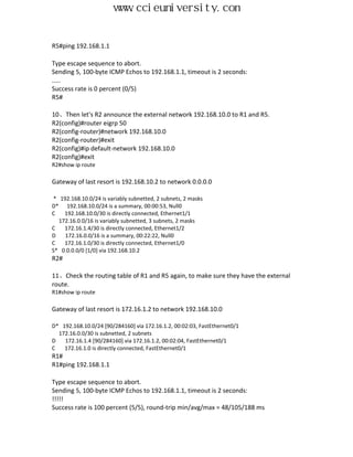 www.ccieuniversity.com


R5#ping 192.168.1.1

Type escape sequence to abort.
Sending 5, 100-byte ICMP Echos to 192.168.1.1, timeout is 2 seconds:
.....
Success rate is 0 percent (0/5)
R5#

10、Then let's R2 announce the external network 192.168.10.0 to R1 and R5.
R2(config)#router eigrp 50
R2(config-router)#network 192.168.10.0
R2(config-router)#exit
R2(config)#ip default-network 192.168.10.0
R2(config)#exit
R2#show ip route

Gateway of last resort is 192.168.10.2 to network 0.0.0.0

* 192.168.10.0/24 is variably subnetted, 2 subnets, 2 masks
D* 192.168.10.0/24 is a summary, 00:00:53, Null0
C   192.168.10.0/30 is directly connected, Ethernet1/1
  172.16.0.0/16 is variably subnetted, 3 subnets, 2 masks
C   172.16.1.4/30 is directly connected, Ethernet1/2
D   172.16.0.0/16 is a summary, 00:22:22, Null0
C   172.16.1.0/30 is directly connected, Ethernet1/0
S* 0.0.0.0/0 [1/0] via 192.168.10.2
R2#

11、Check the routing table of R1 and R5 again, to make sure they have the external
route.
R1#show ip route

Gateway of last resort is 172.16.1.2 to network 192.168.10.0

D* 192.168.10.0/24 [90/284160] via 172.16.1.2, 00:02:03, FastEthernet0/1
  172.16.0.0/30 is subnetted, 2 subnets
D   172.16.1.4 [90/284160] via 172.16.1.2, 00:02:04, FastEthernet0/1
C   172.16.1.0 is directly connected, FastEthernet0/1
R1#
R1#ping 192.168.1.1

Type escape sequence to abort.
Sending 5, 100-byte ICMP Echos to 192.168.1.1, timeout is 2 seconds:
!!!!!
Success rate is 100 percent (5/5), round-trip min/avg/max = 48/105/188 ms
 