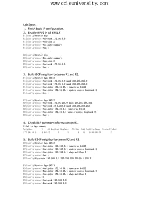 www.ccieuniversity.com


Lab Steps:
1、Finish basic IP configuration.
2、Enable RIPV2 in AS 64512
R1(config)#router rip
R1(config-router)#network 172.16.0.0
R1(config-router)#version 2
R1(config-router)#no auto-summary
R1(config-router)#exit


R2(config)#router rip
R2(config-router)#no auto-summary
R2(config-router)#version 2
R2(config-router)#network 172.16.0.0
R2(config-router)#exit


3、Build iBGP neighbor between R1 and R2.
R1(config)#router bgp 64512
R1(config-router)#network 172.16.0.0 mask 255.255.255.0
R1(config-router)#network 172.16.1.0 mask 255.255.255.0
R1(config-router)#neighbor 172.16.16.1 remote-as 64512
R1(config-router)#neighbor 172.16.16.1 update-source loopback 0
R1(config-router)#exit


R2(config)#router bgp 64512
R2(config-router)#network 172.16.255.0 mask 255.255.255.252
R2(config-router)#network 10.1.255.0 mask 255.255.255.252
R2(config-router)#neighbor 172.16.0.1 remote-as 64512
R2(config-router)#neighbor 172.16.0.1 update-source loopback 0
R2(config-router)#exit


4、Check BGP summary information on R1.
R1#sh ip bgp summary
Neighbor        V    AS MsgRcvd MsgSent   TblVer   InQ OutQ Up/Down State/PfxRcd
172.16.16.1     4 64512       5       5        6     0    0 00:00:20       2


5、Build EBGP neighbor between R2 and R3.
R2(config)#router bgp 64512
R2(config-router)#neighbor 192.168.0.1 remote-as 64513
R2(config-router)#neighbor 192.168.0.1 update-source loopback 0
R2(config-router)#neighbor 192.168.0.1 ebgp-multihop 2
R2(config-router)#exit
R2(config)#ip route 192.168.0.1 255.255.255.255 10.1.255.2


R3(config)#router bgp 64513
R3(config-router)#neighbor 172.16.16.1 remote-as 64512
R3(config-router)#neighbor 172.16.16.1 update-source loopback 0
R3(config-router)#neighbor 172.16.16.1 ebgp-multihop 2
R3(config-router)#
R3(config-router)#network 192.168.0.0
R3(config-router)#network 192.168.1.0
 