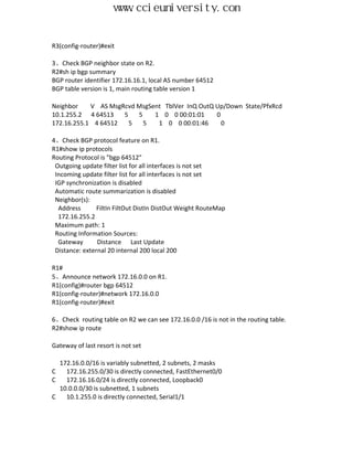 www.ccieuniversity.com


R3(config-router)#exit

3、Check BGP neighbor state on R2.
R2#sh ip bgp summary
BGP router identifier 172.16.16.1, local AS number 64512
BGP table version is 1, main routing table version 1

Neighbor    V AS MsgRcvd MsgSent TblVer InQ OutQ Up/Down State/PfxRcd
10.1.255.2 4 64513   5   5    1 0 0 00:01:01     0
172.16.255.1 4 64512   5   5   1 0 0 00:01:46      0

4、Check BGP protocol feature on R1.
R1#show ip protocols
Routing Protocol is "bgp 64512"
 Outgoing update filter list for all interfaces is not set
 Incoming update filter list for all interfaces is not set
 IGP synchronization is disabled
 Automatic route summarization is disabled
 Neighbor(s):
  Address       FiltIn FiltOut DistIn DistOut Weight RouteMap
  172.16.255.2
 Maximum path: 1
 Routing Information Sources:
  Gateway       Distance Last Update
 Distance: external 20 internal 200 local 200

R1#
5、Announce network 172.16.0.0 on R1.
R1(config)#router bgp 64512
R1(config-router)#network 172.16.0.0
R1(config-router)#exit

6、Check routing table on R2 we can see 172.16.0.0 /16 is not in the routing table.
R2#show ip route

Gateway of last resort is not set

  172.16.0.0/16 is variably subnetted, 2 subnets, 2 masks
C   172.16.255.0/30 is directly connected, FastEthernet0/0
C   172.16.16.0/24 is directly connected, Loopback0
  10.0.0.0/30 is subnetted, 1 subnets
C   10.1.255.0 is directly connected, Serial1/1
 