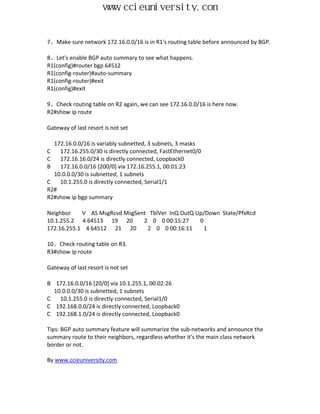 www.ccieuniversity.com


7、Make sure network 172.16.0.0/16 is in R1's routing table before announced by BGP.

8、Let's enable BGP auto summary to see what happens.
R1(config)#router bgp 64512
R1(config-router)#auto-summary
R1(config-router)#exit
R1(config)#exit

9、Check routing table on R2 again, we can see 172.16.0.0/16 is here now.
R2#show ip route

Gateway of last resort is not set

  172.16.0.0/16 is variably subnetted, 3 subnets, 3 masks
C   172.16.255.0/30 is directly connected, FastEthernet0/0
C   172.16.16.0/24 is directly connected, Loopback0
B   172.16.0.0/16 [200/0] via 172.16.255.1, 00:01:23
  10.0.0.0/30 is subnetted, 1 subnets
C   10.1.255.0 is directly connected, Serial1/1
R2#
R2#show ip bgp summary

Neighbor    V AS MsgRcvd MsgSent TblVer InQ OutQ Up/Down State/PfxRcd
10.1.255.2 4 64513 19 20       2 0 0 00:15:27     0
172.16.255.1 4 64512 21 20      2 0 0 00:16:11      1

10、Check routing table on R3.
R3#show ip route

Gateway of last resort is not set

B 172.16.0.0/16 [20/0] via 10.1.255.1, 00:02:26
  10.0.0.0/30 is subnetted, 1 subnets
C   10.1.255.0 is directly connected, Serial1/0
C 192.168.0.0/24 is directly connected, Loopback0
C 192.168.1.0/24 is directly connected, Loopback0

Tips: BGP auto summary feature will summarize the sub-networks and announce the
summary route to their neighbors, regardless whether it's the main class network
border or not.

By www.ccieuniversity.com
 