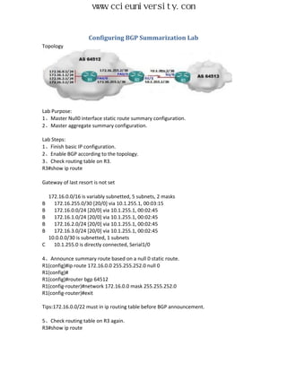 www.ccieuniversity.com


                     Configuring BGP Summarization Lab
Topology




Lab Purpose:
1、Master Null0 interface static route summary configuration.
2、Master aggregate summary configuration.

Lab Steps:
1、Finish basic IP configuration.
2、Enable BGP according to the topology.
3、Check routing table on R3.
R3#show ip route

Gateway of last resort is not set

    172.16.0.0/16 is variably subnetted, 5 subnets, 2 masks
B     172.16.255.0/30 [20/0] via 10.1.255.1, 00:03:15
B     172.16.0.0/24 [20/0] via 10.1.255.1, 00:02:45
B     172.16.1.0/24 [20/0] via 10.1.255.1, 00:02:45
B     172.16.2.0/24 [20/0] via 10.1.255.1, 00:02:45
B     172.16.3.0/24 [20/0] via 10.1.255.1, 00:02:45
    10.0.0.0/30 is subnetted, 1 subnets
C     10.1.255.0 is directly connected, Serial1/0

4、Announce summary route based on a null 0 static route.
R1(config)#ip route 172.16.0.0 255.255.252.0 null 0
R1(config)#
R1(config)#router bgp 64512
R1(config-router)#network 172.16.0.0 mask 255.255.252.0
R1(config-router)#exit

Tips:172.16.0.0/22 must in ip routing table before BGP announcement.

5、Check routing table on R3 again.
R3#show ip route
 