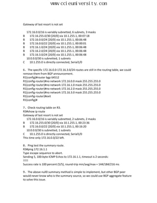 www.ccieuniversity.com


Gateway of last resort is not set

  172.16.0.0/16 is variably subnetted, 6 subnets, 3 masks
B   172.16.255.0/30 [20/0] via 10.1.255.1, 00:07:18
B   172.16.0.0/24 [20/0] via 10.1.255.1, 00:06:48
B   172.16.0.0/22 [20/0] via 10.1.255.1, 00:00:01
B   172.16.1.0/24 [20/0] via 10.1.255.1, 00:06:48
B   172.16.2.0/24 [20/0] via 10.1.255.1, 00:06:48
B   172.16.3.0/24 [20/0] via 10.1.255.1, 00:06:48
  10.0.0.0/30 is subnetted, 1 subnets
C   10.1.255.0 is directly connected, Serial1/0

6、The specific 172.16.0.0-172.16.3.0/24 routes are still in the routing table, we could
remove them from BGP announcement.
R1(config)#router bgp 64512
R1(config-router)#no network 172.16.0.0 mask 255.255.255.0
R1(config-router)#no network 172.16.1.0 mask 255.255.255.0
R1(config-router)#no network 172.16.2.0 mask 255.255.255.0
R1(config-router)#no network 172.16.3.0 mask 255.255.255.0
R1(config-router)#exit
R1(config)#

7、Check routing table on R3.
R3#show ip route
Gateway of last resort is not set
  172.16.0.0/16 is variably subnetted, 2 subnets, 2 masks
B     172.16.255.0/30 [20/0] via 10.1.255.1, 00:23:36
B     172.16.0.0/22 [20/0] via 10.1.255.1, 00:16:20
  10.0.0.0/30 is subnetted, 1 subnets
C     10.1.255.0 is directly connected, Serial1/0
This time only 172.16.0.0/22 left.

8、Ping test the summary route.
R3#ping 172.16.1.1
Type escape sequence to abort.
Sending 5, 100-byte ICMP Echos to 172.16.1.1, timeout is 2 seconds:
!!!!!
Success rate is 100 percent (5/5), round-trip min/avg/max = 144/184/216 ms

9、The above null0 summary method is simple to implement, but other BGP peer
would never know who is the summary source, so we could use BGP aggregate feature
to solve this issue.
 