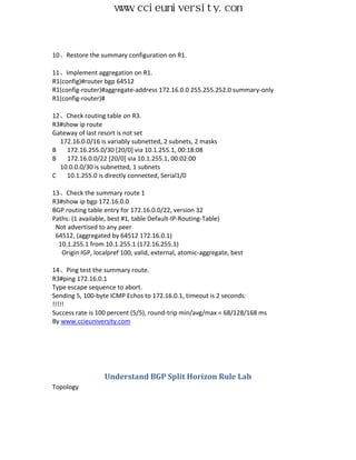 www.ccieuniversity.com


10、Restore the summary configuration on R1.

11、Implement aggregation on R1.
R1(config)#router bgp 64512
R1(config-router)#aggregate-address 172.16.0.0 255.255.252.0 summary-only
R1(config-router)#

12、Check routing table on R3.
R3#show ip route
Gateway of last resort is not set
  172.16.0.0/16 is variably subnetted, 2 subnets, 2 masks
B   172.16.255.0/30 [20/0] via 10.1.255.1, 00:18:08
B   172.16.0.0/22 [20/0] via 10.1.255.1, 00:02:00
  10.0.0.0/30 is subnetted, 1 subnets
C   10.1.255.0 is directly connected, Serial1/0

13、Check the summary route 1
R3#show ip bgp 172.16.0.0
BGP routing table entry for 172.16.0.0/22, version 32
Paths: (1 available, best #1, table Default-IP-Routing-Table)
 Not advertised to any peer
 64512, (aggregated by 64512 172.16.0.1)
  10.1.255.1 from 10.1.255.1 (172.16.255.1)
   Origin IGP, localpref 100, valid, external, atomic-aggregate, best

14、Ping test the summary route.
R3#ping 172.16.0.1
Type escape sequence to abort.
Sending 5, 100-byte ICMP Echos to 172.16.0.1, timeout is 2 seconds:
!!!!!
Success rate is 100 percent (5/5), round-trip min/avg/max = 68/128/168 ms
By www.ccieuniversity.com




                  Understand BGP Split Horizon Rule Lab
Topology
 