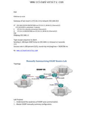 www.ccieuniversity.com


R1#

R5#show ip route

Gateway of last resort is 172.16.1.5 to network 192.168.10.0

D* 192.168.10.0/24 [90/307200] via 172.16.1.5, 00:04:15, Ethernet1/1
  172.16.0.0/30 is subnetted, 2 subnets
C   172.16.1.4 is directly connected, Ethernet1/1
D   172.16.1.0 [90/307200] via 172.16.1.5, 00:04:19, Ethernet1/1
R5#
R5#ping 192.168.1.1

Type escape sequence to abort.
Sending 5, 100-byte ICMP Echos to 192.168.1.1, timeout is 2 seconds:
!!!!!
Success rate is 100 percent (5/5), round-trip min/avg/max = 76/87/96 ms

By www.ccieuniversity.com




                   Manually Summarizing EIGRP Routes Lab
Topology




Lab Purpose:
1、Understand the weakness of EIGRP auto summarization.
2、Master EIGRP manually summary configuration.
 