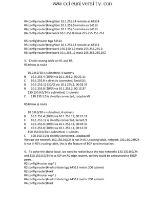 www.ccieuniversity.com


R4(config-router)#neighbor 10.1.255.14 remote-as 64514
R4(config-router)#neighbor 10.1.255.9 remote-as 64513
R4(config-router)#neighbor 10.1.255.5 remote-as 64513
R4(config-router)#network 10.1.255.8 mask 255.255.255.252

R5(config)#router bgp 64514
R5(config-router)#neighbor 10.1.255.13 remote-as 64513
R5(config-router)#network 150.150.1.0 mask 255.255.255.0
R5(config-router)#network 10.1.255.12 mask 255.255.255.252

3、Check routing table on R1 and R5.
R1#show ip route

    10.0.0.0/30 is subnetted, 4 subnets
B     10.1.255.4 [20/0] via 10.1.255.2, 00:21:11
C     10.1.255.0 is directly connected, Serial1/1
B     10.1.255.12 [20/0] via 10.1.255.2, 00:03:37
B     10.1.255.8 [20/0] via 10.1.255.2, 00:12:37
    130.130.0.0/24 is subnetted, 1 subnets
C     130.130.1.0 is directly connected, Loopback0

R5#show ip route

    10.0.0.0/30 is subnetted, 4 subnets
B     10.1.255.4 [20/0] via 10.1.255.13, 00:21:11
C     10.1.255.12 is directly connected, Serial1/1
B     10.1.255.0 [20/0] via 10.1.255.13, 00:03:37
B     10.1.255.8 [20/0] via 10.1.255.13, 00:12:37
    150.150.0.0/24 is subnetted, 1 subnets
C     150.150.1.0 is directly connected, Loopback0
We can see network 150.150.0.0/24 is not in R1's routing table, network 130.130.0.0/24
is not in R5's routing table, this is the feature of BGP synchronization.

4、To solve the above issue, we need to redistribute the two networks 130.130.0.0/24
and 150.150.0.0/24 in to IGP on AS edge routers, so they could be announced to EBGP
peers.
R2(config)#router ospf 1
R2(config-router)#redistribute bgp 64513 metric 200 subnets
R2(config-router)#exit
R4(config)#router ospf 1
R4(config-router)#redistribute bgp 64513 metric 200 subnets
R4(config-router)#exit
 