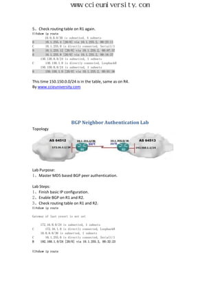 www.ccieuniversity.com


5、Check routing table on R1 again.
R1#show ip route
        10.0.0.0/30 is subnetted, 4 subnets
B       10.1.255.4 [20/0] via 10.1.255.2, 00:25:11
C       10.1.255.0 is directly connected, Serial1/1
B       10.1.255.12 [20/0] via 10.1.255.2, 00:07:37
B       10.1.255.8 [20/0] via 10.1.255.2, 00:16:37
     130.130.0.0/24 is subnetted, 1 subnets
C       130.130.1.0 is directly connected, Loopback0
     150.150.0.0/24 is subnetted, 1 subnets
B       150.150.1.0 [20/0] via 10.1.255.2, 00:01:36


This time 150.150.0.0/24 is in the table, same as on R4.
By www.ccieuniversity.com




                        BGP Neighbor Authentication Lab
Topology




Lab Purpose:
1、Master MD5 based BGP peer authentication.

Lab Steps:
1、Finish basic IP configuration.
2、Enable BGP on R1 and R2.
3、Check routing table on R1 and R2.
R1#show ip route

Gateway of last resort is not set

     172.16.0.0/24 is subnetted, 1 subnets
C       172.16.1.0 is directly connected, Loopback0
     10.0.0.0/30 is subnetted, 1 subnets
C       10.1.255.0 is directly connected, Serial1/1
B    192.168.1.0/24 [20/0] via 10.1.255.2, 00:32:23


R2#show ip route
 