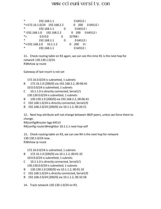 www.ccieuniversity.com


*           192.168.1.1                 0 64512 i
*>i172.16.1.0/24 192.168.2.2            0 200 0 64512 i
*           192.168.1.1      0           0 64512 i
* i192.168.1.0 192.168.2.2            0 200 0 64512 i
*>           0.0.0.0      0          32768 i
*           192.168.1.1      0           0 64512 i
*>i192.168.2.0 10.1.1.2              0 200 0 i
*           192.168.1.1                 0 64512 i

11、Check routing table on R3 again, we can see this time R1 is the next hop for
network 130.130.1.0/24.
R3#show ip route

Gateway of last resort is not set

    172.16.0.0/24 is subnetted, 1 subnets
B     172.16.1.0 [200/0] via 192.168.2.2, 00:06:41
    10.0.0.0/24 is subnetted, 1 subnets
C     10.1.1.0 is directly connected, Serial1/1
    130.130.0.0/24 is subnetted, 1 subnets
B     130.130.1.0 [200/0] via 192.168.2.2, 00:06:41
C    192.168.1.0/24 is directly connected, Serial1/0
B    192.168.2.0/24 [200/0] via 10.1.1.2, 00:26:51

12、Next hop attribute will not change between IBGP peers, unless we force them to
change.
R4(config)#router bgp 64513
R4(config-router)#neighbor 10.1.1.1 next-hop-self

13、Check routing table on R3, we can see R4 is the next hop for network
130.130.1.0/24 now.
R3#show ip route

    172.16.0.0/24 is subnetted, 1 subnets
B     172.16.1.0 [200/0] via 10.1.1.2, 00:01:32
    10.0.0.0/24 is subnetted, 1 subnets
C     10.1.1.0 is directly connected, Serial1/1
    130.130.0.0/24 is subnetted, 1 subnets
B     130.130.1.0 [200/0] via 10.1.1.2, 00:01:32
C    192.168.1.0/24 is directly connected, Serial1/0
B    192.168.2.0/24 [200/0] via 10.1.1.2, 00:32:58

14、Track network 130.130.1.0/24 on R3.
 