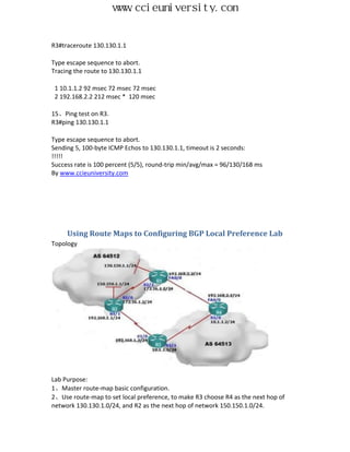 www.ccieuniversity.com


R3#traceroute 130.130.1.1

Type escape sequence to abort.
Tracing the route to 130.130.1.1

 1 10.1.1.2 92 msec 72 msec 72 msec
 2 192.168.2.2 212 msec * 120 msec

15、Ping test on R3.
R3#ping 130.130.1.1

Type escape sequence to abort.
Sending 5, 100-byte ICMP Echos to 130.130.1.1, timeout is 2 seconds:
!!!!!
Success rate is 100 percent (5/5), round-trip min/avg/max = 96/130/168 ms
By www.ccieuniversity.com




     Using Route Maps to Configuring BGP Local Preference Lab
Topology




Lab Purpose:
1、Master route-map basic configuration.
2、Use route-map to set local preference, to make R3 choose R4 as the next hop of
network 130.130.1.0/24, and R2 as the next hop of network 150.150.1.0/24.
 