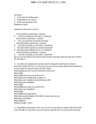 www.ccieuniversity.com


Lab Steps:
1、Finish basic IP configuration.
2、Enable BGP on all routers.
3、Check routing table on R3.
R3#show ip route

Gateway of last resort is not set

  172.16.0.0/24 is subnetted, 1 subnets
B    172.16.1.0 [20/0] via 192.168.1.1, 00:04:30
  10.0.0.0/24 is subnetted, 1 subnets
C    10.1.1.0 is directly connected, Serial1/1
  130.130.0.0/24 is subnetted, 1 subnets
B    130.130.1.0 [20/0] via 192.168.1.1, 00:04:30
C 192.168.1.0/24 is directly connected, Serial1/0
B 192.168.2.0/24 [200/0] via 10.1.1.2, 00:06:07
  150.150.0.0/24 is subnetted, 1 subnets
B    150.150.1.0 [20/0] via 192.168.1.1, 00:04:30
We can see the default next hop for both network 130.130.1.0/24 and 150.150.1.0/24 is
R2 192.168.1.1

4、To match the requirement we only need to change the next hop for network
130.130.1.0/24 to R4 10.1.1.2. This time we can not just change default local preference,
it must match the specific prefix 130.130.1.0/24.
R4(config)#access-list 1 permit 130.130.1.0 0.0.0.255
R4(config)#
R4(config)#route-map set_lp permit 10
R4(config-route-map)#match ip address 1
R4(config-route-map)#set local-preference 200
R4(config-route-map)#exit
R4(config)#
R4(config)#route-map set_lp permit 20
R4(config-route-map)#exit
R4(config)#
R4(config)#router bgp 64513
R4(config-router)#neighbor 192.168.2.2 route-map set_lp in
R4(config-router)#exit
R4(config)#exit
R4#clear ip bgp * soft in

5、Check BGP routing table on R3, we can see the next hop for network 130.130.1.0/24
is R1 192.168.2.2, very close now, just need to make R4 10.1.1.2 as the direct next hop.
 