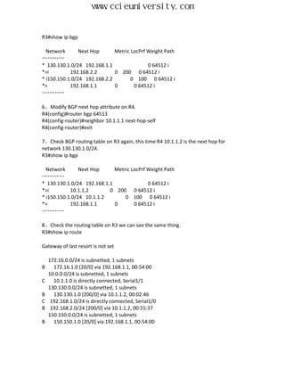 www.ccieuniversity.com


R3#show ip bgp

  Network       Next Hop      Metric LocPrf Weight Path
…………
* 130.130.1.0/24 192.168.1.1                0 64512 i
*>i         192.168.2.2       0 200 0 64512 i
* i150.150.1.0/24 192.168.2.2        0 100 0 64512 i
*>          192.168.1.1       0       0 64512 i
…………

6、Modify BGP next hop attribute on R4.
R4(config)#router bgp 64513
R4(config-router)#neighbor 10.1.1.1 next-hop-self
R4(config-router)#exit

7、Check BGP routing table on R3 again, this time R4 10.1.1.2 is the next hop for
network 130.130.1.0/24.
R3#show ip bgp

  Network       Next Hop     Metric LocPrf Weight Path
…………
* 130.130.1.0/24 192.168.1.1               0 64512 i
*>i         10.1.1.2       0 200 0 64512 i
* i150.150.1.0/24 10.1.1.2       0 100 0 64512 i
*>          192.168.1.1      0       0 64512 i
…………

8、Check the routing table on R3 we can see the same thing.
R3#show ip route

Gateway of last resort is not set

    172.16.0.0/24 is subnetted, 1 subnets
B     172.16.1.0 [20/0] via 192.168.1.1, 00:54:00
    10.0.0.0/24 is subnetted, 1 subnets
C     10.1.1.0 is directly connected, Serial1/1
    130.130.0.0/24 is subnetted, 1 subnets
B     130.130.1.0 [200/0] via 10.1.1.2, 00:02:46
C    192.168.1.0/24 is directly connected, Serial1/0
B    192.168.2.0/24 [200/0] via 10.1.1.2, 00:55:37
    150.150.0.0/24 is subnetted, 1 subnets
B     150.150.1.0 [20/0] via 192.168.1.1, 00:54:00
 