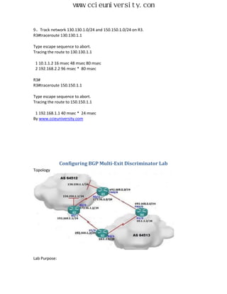 www.ccieuniversity.com


9、Track network 130.130.1.0/24 and 150.150.1.0/24 on R3.
R3#traceroute 130.130.1.1

Type escape sequence to abort.
Tracing the route to 130.130.1.1

 1 10.1.1.2 16 msec 48 msec 80 msec
 2 192.168.2.2 96 msec * 80 msec

R3#
R3#traceroute 150.150.1.1

Type escape sequence to abort.
Tracing the route to 150.150.1.1

 1 192.168.1.1 40 msec * 24 msec
By www.ccieuniversity.com




               Configuring BGP Multi-Exit Discriminator Lab
Topology




Lab Purpose:
 