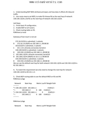 www.ccieuniversity.com


1、Understanding BGP MED attribute principal, and how does it affects AS inbound
traffic.
2、Use route-map to set MED, to make R3 choose R4 as the next hop of network
130.130.1.0/24, and R2 as the next hop of network 150.150.1.0/24.

Lab Steps:
1、Finish basic IP configuration.
2、Enable BGP on all routers.
3、Check routing table on R3.
R3#show ip route

Gateway of last resort is not set

  172.16.0.0/24 is subnetted, 1 subnets
B    172.16.1.0 [20/0] via 192.168.1.1, 00:08:58
  10.0.0.0/24 is subnetted, 1 subnets
C    10.1.1.0 is directly connected, Serial1/1
  130.130.0.0/24 is subnetted, 1 subnets
B    130.130.1.0 [20/0] via 192.168.1.1, 00:08:58
C 192.168.1.0/24 is directly connected, Serial1/0
B 192.168.2.0/24 [200/0] via 10.1.1.2, 00:08:58
  150.150.0.0/24 is subnetted, 1 subnets
B    150.150.1.0 [20/0] via 192.168.1.1, 00:08:58
We can see the default next hop for both network 130.130.1.0/24 and 150.150.1.0/24 is
R2 192.168.1.1

4、To match the requirement we only need to change the next hop for network
130.130.1.0/24 to R4 10.1.1.2.

5、Check BGP routing table to see the default MED on R3 and R4.
R3#show ip bgp

 Network       Next Hop       Metric LocPrf Weight Path
………
*> 130.130.1.0/24 192.168.1.1                0 64512 i
*i         192.168.2.2       0 100 0 64512 i
*> 150.150.1.0/24 192.168.1.1        0        0 64512 i
*i         192.168.2.2       0 100 0 64512 i
………

R4#show ip bgp

    Network      Next Hop           Metric LocPrf Weight Path
 