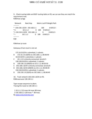 www.ccieuniversity.com


9、Check routing table and BGP routing table on R3, we can see they are match the
requirement now.
R3#show ip bgp

 Network       Next Hop       Metric LocPrf Weight Path
………
* 130.130.1.0/24 192.168.1.1       100        0 64512 i
*>i         10.1.1.2        0 100 0 64512 i
*> 150.150.1.0/24 192.168.1.1        0       0 64512 i
*i         10.1.1.2        0 100 0 64512 i
………
R3#

R3#show ip route

Gateway of last resort is not set

    172.16.0.0/24 is subnetted, 1 subnets
B     172.16.1.0 [20/0] via 192.168.1.1, 00:48:49
    10.0.0.0/24 is subnetted, 1 subnets
C     10.1.1.0 is directly connected, Serial1/1
    130.130.0.0/24 is subnetted, 1 subnets
B     130.130.1.0 [200/0] via 10.1.1.2, 00:03:50
C    192.168.1.0/24 is directly connected, Serial1/0
B    192.168.2.0/24 [200/0] via 10.1.1.2, 00:48:49
    150.150.0.0/24 is subnetted, 1 subnets
B     150.150.1.0 [20/0] via 192.168.1.1, 00:48:49

10、Track network 130.130.1.0/24 on R3.
R3#traceroute 130.130.1.1

Type escape sequence to abort.
Tracing the route to 130.130.1.1

 1 10.1.1.2 32 msec 64 msec 80 msec
 2 192.168.2.2 128 msec * 84 msec
By www.ccieuniversity.com
 