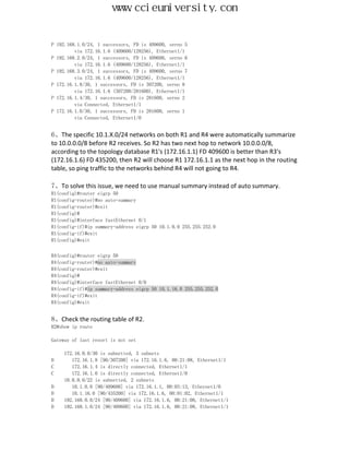 www.ccieuniversity.com


P 192.168.1.0/24, 1 successors, FD is 409600, serno 5
         via 172.16.1.6 (409600/128256), Ethernet1/1
P 192.168.2.0/24, 1 successors, FD is 409600, serno 6
         via 172.16.1.6 (409600/128256), Ethernet1/1
P 192.168.3.0/24, 1 successors, FD is 409600, serno 7
         via 172.16.1.6 (409600/128256), Ethernet1/1
P 172.16.1.8/30, 1 successors, FD is 307200, serno 8
         via 172.16.1.6 (307200/281600), Ethernet1/1
P 172.16.1.4/30, 1 successors, FD is 281600, serno 2
         via Connected, Ethernet1/1
P 172.16.1.0/30, 1 successors, FD is 281600, serno 1
         via Connected, Ethernet1/0


6、The specific 10.1.X.0/24 networks on both R1 and R4 were automatically summarize
to 10.0.0.0/8 before R2 receives. So R2 has two next hop to network 10.0.0.0/8,
according to the topology database R1's (172.16.1.1) FD 409600 is better than R3's
(172.16.1.6) FD 435200, then R2 will choose R1 172.16.1.1 as the next hop in the routing
table, so ping traffic to the networks behind R4 will not going to R4.

7、To solve this issue, we need to use manual summary instead of auto summary.
R1(config)#router eigrp 50
R1(config-router)#no auto-summary
R1(config-router)#exit
R1(config)#
R1(config)#interface fastEthernet 0/1
R1(config-if)#ip summary-address eigrp 50 10.1.0.0 255.255.252.0
R1(config-if)#exit
R1(config)#exit


R4(config)#router eigrp 50
R4(config-router)#no auto-summary
R4(config-router)#exit
R4(config)#
R4(config)#interface fastEthernet 0/0
R4(config-if)#ip summary-address eigrp 50 10.1.16.0 255.255.252.0
R4(config-if)#exit
R4(config)#exit


8、Check the routing table of R2.
R2#show ip route

Gateway of last resort is not set

    172.16.0.0/30 is subnetted, 3 subnets
D      172.16.1.8 [90/307200] via 172.16.1.6, 00:21:08, Ethernet1/1
C      172.16.1.4 is directly connected, Ethernet1/1
C      172.16.1.0 is directly connected, Ethernet1/0
    10.0.0.0/22 is subnetted, 2 subnets
D      10.1.0.0 [90/409600] via 172.16.1.1, 00:03:13, Ethernet1/0
D      10.1.16.0 [90/435200] via 172.16.1.6, 00:01:02, Ethernet1/1
D   192.168.0.0/24 [90/409600] via 172.16.1.6, 00:21:08, Ethernet1/1
D   192.168.1.0/24 [90/409600] via 172.16.1.6, 00:21:08, Ethernet1/1
 