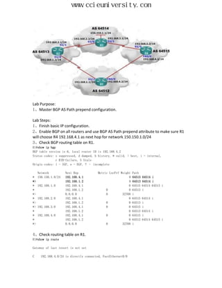 www.ccieuniversity.com




Lab Purpose:
1、Master BGP AS Path prepend configuration.

Lab Steps:
1、Finish basic IP configuration.
2、Enable BGP on all routers and use BGP AS Path prepend attribute to make sure R1
will choose R4 192.168.4.1 as next hop for network 150.150.1.0/24
3、Check BGP routing table on R1.
R1#show ip bgp
BGP table version is 6, local router ID is 192.168.4.2
Status codes: s suppressed, d damped, h history, * valid, > best, i - internal,
              r RIB-failure, S Stale
Origin codes: i - IGP, e - EGP, ? – incomplete

     Network          Next Hop           Metric LocPrf Weight   Path
*    150.150.1.0/24   192.168.4.1                           0   64515   64514 i
*>                    192.168.1.2                           0   64513   64514 i
*    192.168.1.0      192.168.4.1                           0   64515   64514 64513 i
*                     192.168.1.2             0             0   64513   i
*>                    0.0.0.0                 0         32768   i
*    192.168.2.0      192.168.4.1                           0   64515   64514 i
*>                    192.168.1.2             0             0   64513   i
*>   192.168.3.0      192.168.4.1             0             0   64515   i
*                     192.168.1.2                           0   64513   64514 i
*    192.168.4.0      192.168.4.1             0             0   64515   i
*                     192.168.1.2                           0   64513   64514 64515 i
*>                    0.0.0.0                 0         32768   i


4、Check routing table on R1.
R1#show ip route

Gateway of last resort is not set

C     192.168.4.0/24 is directly connected, FastEthernet0/0
 
