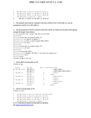 www.ccieuniversity.com


C      192.168.1.0/24   is directly connected, Serial1/1
B      192.168.2.0/24   [20/0] via 192.168.1.2, 00:01:20
B      192.168.3.0/24   [20/0] via 192.168.4.1, 00:01:20
       150.150.0.0/24   is subnetted, 1 subnets
B         150.150.1.0   [20/0] via 192.168.1.2, 00:01:20


5、The default next hop for network 150.150.1.0/24 on R1 is 192.168.1.2, use AS
prepend to switch it to 192.168.4.1

6、Set AS prepend on R3 for network 150.150.1.0/24, to make the AS path which going
trough R2 longer than before.
R3(config)#access-list 1 permit 150.150.1.0 0.0.0.255
R3(config)#
R3(config)#route-map set_prepend permit 10
R3(config-route-map)#match ip address 1
R3(config-route-map)#set as-path prepend 64514 64514
R3(config-route-map)#exit
R3(config)#
R3(config)#route-map set_prepend permit 20
R3(config-route-map)#exit
R3(config)#
R3(config)#router bgp 64514
R3(config-router)#neighbor 192.168.2.1 route-map set_prepend out
R3(config-router)#exit
R3(config)#exit
R3#clear ip bgp * soft out

7、Check BGP routing table on R1.
R1#show ip bgp

     Network            Next Hop            Metric LocPrf Weight   Path
*>   150.150.1.0/24     192.168.4.1                            0   64515   64514 i
*                       192.168.1.2                            0   64513   64514 64514 64514 i
*    192.168.1.0        192.168.1.2              0             0   64513   i
*>                      0.0.0.0                  0         32768   i
*    192.168.2.0        192.168.4.1                            0   64515   64514 i
*>                      192.168.1.2              0             0   64513   i
*>   192.168.3.0        192.168.4.1              0             0   64515   i
*                       192.168.1.2                            0   64513   64514 i
*    192.168.4.0        192.168.4.1              0             0   64515   i
*>                      0.0.0.0                  0         32768   i

8、Check routing table on R1.
R1#show ip route

C     192.168.4.0/24    is directly connected, FastEthernet0/0
C     192.168.1.0/24    is directly connected, Serial1/1
B     192.168.2.0/24    [20/0] via 192.168.1.2, 00:12:54
B     192.168.3.0/24    [20/0] via 192.168.4.1, 00:12:54
      150.150.0.0/24    is subnetted, 1 subnets
B        150.150.1.0    [20/0] via 192.168.4.1, 00:09:42
By www.ccieuniversity.com
 