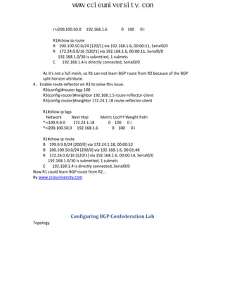www.ccieuniversity.com


           r>i200.100.50.0   192.168.1.6       0 100      0i

           R1#show ip route
           R 200.100.50.0/24 [120/1] via 192.168.1.6, 00:00:11, Serial0/0
           R 172.24.0.0/16 [120/1] via 192.168.1.6, 00:00:11, Serial0/0
             192.168.1.0/30 is subnetted, 1 subnets
           C   192.168.1.4 is directly connected, Serial0/0

   As it's not a full mesh, so R1 can not learn BGP route from R2 because of the BGP
   split horizon attribute.
4、Enable route reflector on R3 to solve this issue.
   R3(config)#router bgp 100
   R3(config-router)#neighbor 192.168.1.5 route-reflector-client
   R3(config-router)#neighbir 172.24.1.18 route-reflector-client

     R1#show ip bgp
      Network       Next Hop     Metric LocPrf Weight Path
     *>i199.9.9.0    172.24.1.18    0 100 0 i
     *>i200.100.50.0 192.168.1.6       0 100 0 i

    R1#show ip route
    B 199.9.9.0/24 [200/0] via 172.24.1.18, 00:00:52
    B 200.100.50.0/24 [200/0] via 192.168.1.6, 00:01:48
    R 172.24.0.0/16 [120/1] via 192.168.1.6, 00:00:14, Serial0/0
       192.168.1.0/30 is subnetted, 1 subnets
    C    192.168.1.4 is directly connected, Serial0/0
Now R1 could learn BGP route from R2.、
By www.ccieuniversity.com




                    Configuring BGP Confederation Lab
Topology
 