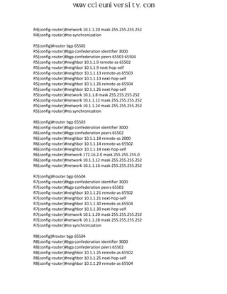 www.ccieuniversity.com


R4(config-router)#network 10.1.1.20 mask 255.255.255.252
R4(config-router)#no synchronization

R5(config)#router bgp 65502
R5(config-router)#bgp confederation identifier 3000
R5(config-router)#bgp confederation peers 65503 65504
R5(config-router)#neighbor 10.1.1.9 remote-as 65502
R5(config-router)#neighbor 10.1.1.9 next-hop-self
R5(config-router)#neighbor 10.1.1.13 remote-as 65503
R5(config-router)#neighbor 10.1.1.13 next-hop-self
R5(config-router)#neighbor 10.1.1.26 remote-as 65504
R5(config-router)#neighbor 10.1.1.26 next-hop-self
R5(config-router)#network 10.1.1.8 mask 255.255.255.252
R5(config-router)#network 10.1.1.12 mask 255.255.255.252
R5(config-router)#network 10.1.1.24 mask 255.255.255.252
R5(config-router)#no synchronization

R6(config)#router bgp 65503
R6(config-router)#bgp confederation identifier 3000
R6(config-router)#bgp confederation peers 65502
R6(config-router)#neighbor 10.1.1.18 remote-as 2000
R6(config-router)#neighbor 10.1.1.14 remote-as 65502
R6(config-router)#neighbor 10.1.1.14 next-hop-self
R6(config-router)#network 172.16.2.0 mask 255.255.255.0
R6(config-router)#network 10.1.1.12 mask 255.255.255.252
R6(config-router)#network 10.1.1.16 mask 255.255.255.252

R7(config)#router bgp 65504
R7(config-router)#bgp confederation identifier 3000
R7(config-router)#bgp confederation peers 65502
R7(config-router)#neighbor 10.1.1.21 remote-as 65502
R7(config-router)#neighbor 10.1.1.21 next-hop-self
R7(config-router)#neighbor 10.1.1.30 remote-as 65504
R7(config-router)#neighbor 10.1.1.30 next-hop-self
R7(config-router)#network 10.1.1.20 mask 255.255.255.252
R7(config-router)#network 10.1.1.28 mask 255.255.255.252
R7(config-router)#no synchronization

R8(config)#router bgp 65504
R8(config-router)#bgp confederation identifier 3000
R8(config-router)#bgp confederation peers 65502
R8(config-router)#neighbor 10.1.1.25 remote-as 65502
R8(config-router)#neighbor 10.1.1.25 next-hop-self
R8(config-router)#neighbor 10.1.1.29 remote-as 65504
 