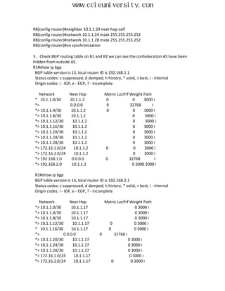 www.ccieuniversity.com


R8(config-router)#neighbor 10.1.1.29 next-hop-self
R8(config-router)#network 10.1.1.24 mask 255.255.255.252
R8(config-router)#network 10.1.1.28 mask 255.255.255.252
R8(config-router)#no synchronization

3、Check BGP routing table on R1 and R2 we can see the confederation AS have been
hidden from outside AS.
R1#show ip bgp
 BGP table version is 13, local router ID is 192.168.1.1
 Status codes: s suppressed, d damped, h history, * valid, > best, i - internal
 Origin codes: i - IGP, e - EGP, ? - incomplete

   Network        Next Hop               Metric LocPrf Weight Path
 * 10.1.1.0/30    10.1.1.2                0              0    3000 i
 *>               0.0.0.0                 0            32768       i
 *> 10.1.1.4/30    10.1.1.2               0              0    3000 i
 *> 10.1.1.8/30    10.1.1.2                              0     3000 i
 *> 10.1.1.12/30    10.1.1.2                             0     3000 i
 *> 10.1.1.16/30    10.1.1.2                             0    3000 i
 *> 10.1.1.20/30    10.1.1.2                             0    3000 i
 *> 10.1.1.24/30    10.1.1.2                             0    3000 i
 *> 10.1.1.28/30    10.1.1.2                             0    3000 i
 *> 172.16.1.0/24    10.1.1.2            0               0    3000 i
 *> 172.16.2.0/24    10.1.1.2                            0    3000 i
 *> 192.168.1.0    0.0.0.0               0             32768         i
 *> 192.168.2.0    10.1.1.2                             0 3000 2000 i

 R2#show ip bgp
 BGP table version is 14, local router ID is 192.168.2.1
 Status codes: s suppressed, d damped, h history, * valid, > best, i - internal
 Origin codes: i - IGP, e - EGP, ? - incomplete

   Network           Next Hop           Metric LocPrf Weight Path
 *> 10.1.1.0/30       10.1.1.17                          0 3000 i
 *> 10.1.1.4/30       10.1.1.17                          0 3000 i
 *> 10.1.1.8/30       10.1.1.17                          0 3000 i
 *> 10.1.1.12/30       10.1.1.17          0              0 3000 i
 * 10.1.1.16/30       10.1.1.17          0               0 3000 i
 *>              0.0.0.0              0      32768 i
 *> 10.1.1.20/30       10.1.1.17                     0 3000 i
 *> 10.1.1.24/30       10.1.1.17                     0 3000 i
 *> 10.1.1.28/30       10.1.1.17                     0 3000 i
 *> 172.16.1.0/24       10.1.1.17                     0 3000 i
 *> 172.16.2.0/24       10.1.1.17          0           0 3000 i
 