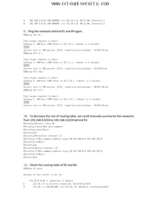 www.ccieuniversity.com


D    192.168.2.0/24 [90/409600] via 172.16.1.6, 00:21:08, Ethernet1/1
D    192.168.3.0/24 [90/409600] via 172.16.1.6, 00:21:08, Ethernet1/1


9、Ping the networks behind R1 and R4 again.
R2#ping 10.1.0.1

Type escape sequence to abort.
Sending 5, 100-byte ICMP Echos to 10.1.0.1, timeout is 2 seconds:
!!!!!
Success rate is 100 percent (5/5), round-trip min/avg/max = 16/69/145 ms
R2#ping 10.1.1.1

Type escape sequence to abort.
Sending 5, 100-byte ICMP Echos to 10.1.1.1, timeout is 2 seconds:
!!!!!
Success rate is 100 percent (5/5), round-trip min/avg/max = 16/44/64 ms
R2#ping 10.1.16.1

Type escape sequence to abort.
Sending 5, 100-byte ICMP Echos to 10.1.16.1, timeout is 2 seconds:
!!!!!
Success rate is 100 percent (5/5), round-trip min/avg/max = 60/97/140 ms
R2#ping 10.1.17.1

Type escape sequence to abort.
Sending 5, 100-byte ICMP Echos to 10.1.17.1, timeout is 2 seconds:
!!!!!
Success rate is 100 percent (5/5), round-trip min/avg/max = 48/93/149 ms



10、To decrease the size of routing table, we could manually summarize the networks
from 192.168.0.0/24 to 192.168.3.0/24 behind R3.
R3(config)#router eigrp 50
R3(config-router)#no auto-summary
R3(config-router)#exit
R3(config)#
R3(config)#interface ethernet 1/1
R3(config-if)#ip summary-address eigrp 50 192.168.0.0 255.255.252.0
R3(config-if)#exit
R3(config)#
R3(config)#inter ethernet 1/0
R3(config-if)#ip summary-address eigrp 50 192.168.0.0 255.255.252.0
R3(config-if)#exit
R3(config)#


11、Check the routing table of R2 and R4.
R4#show ip route

Gateway of last resort is not set

     172.16.0.0/30 is subnetted, 3 subnets
C       172.16.1.8 is directly connected, FastEthernet0/0
D       172.16.1.4 [90/284160] via 172.16.1.9, 00:02:41, FastEthernet0/0
 