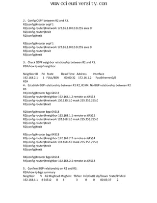 www.ccieuniversity.com


2、Config OSPF between R2 and R3.
R2(config)#router ospf 1
R2(config-router)#network 172.16.1.0 0.0.0.255 area 0
R2(config-router)#exit
R2(config)#exit

R3(config)#router ospf 1
R3(config-router)#network 172.16.1.0 0.0.0.255 area 0
R3(config-router)#exit
R3(config)#exit

3、Check OSPF neighbor relationship between R2 and R3.
R2#show ip ospf neighbor

Neighbor ID Pri State        Dead Time Address       Interface
192.168.2.1    1 FULL/BDR      00:00:32 172.16.1.2 FastEthernet0/0
R2#
4、Establish BGP relationship between R1 R2, R3 R4. No BGP relationship between R2
R3.
R1(config)#router bgp 64512
R1(config-router)#neighbor 192.168.1.2 remote-as 64513
R1(config-router)#network 130.130.1.0 mask 255.255.255.0
R1(config-router)#exit

R2(config)#router bgp 64513
R2(config-router)#neighbor 192.168.1.1 remote-as 64512
R2(config-router)#network 192.168.1.0 mask 255.255.255.0
R2(config-router)#exit
R2(config)#exit

R3(config)#router bgp 64513
R3(config-router)#neighbor 192.168.2.2 remote-as 64514
R3(config-router)#network 192.168.2.0 mask 255.255.255.0
R3(config-router)#exit
R3(config)#exit

R4(config)#router bgp 64514
R4(config-router)#neighbor 192.168.2.1 remote-as 64513

5、Confirm BGP relationship on R2 and R3.
R2#show ip bgp summary
Neighbor    V AS MsgRcvd MsgSent TblVer InQ OutQ Up/Down State/PfxRcd
192.168.1.1 4 64512     8    8         3  0    0    00:03:37   2
 