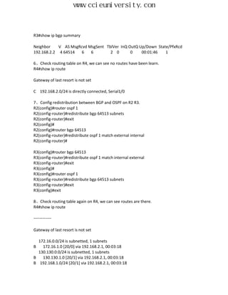 www.ccieuniversity.com


R3#show ip bgp summary

Neighbor    V AS MsgRcvd MsgSent TblVer InQ OutQ Up/Down State/PfxRcd
192.168.2.2 4 64514   6   6        2 0       0    00:01:46   1

6、Check routing table on R4, we can see no routes have been learn.
R4#show ip route

Gateway of last resort is not set

C 192.168.2.0/24 is directly connected, Serial1/0

7、Config redistribution between BGP and OSPF on R2 R3.
R2(config)#router ospf 1
R2(config-router)#redistribute bgp 64513 subnets
R2(config-router)#exit
R2(config)#
R2(config)#router bgp 64513
R2(config-router)#redistribute ospf 1 match external internal
R2(config-router)#

R3(config)#router bgp 64513
R3(config-router)#redistribute ospf 1 match internal external
R3(config-router)#exit
R3(config)#
R3(config)#router ospf 1
R3(config-router)#redistribute bgp 64513 subnets
R3(config-router)#exit
R3(config)#exit

8、Check routing table again on R4, we can see routes are there.
R4#show ip route

…………

Gateway of last resort is not set

  172.16.0.0/24 is subnetted, 1 subnets
B   172.16.1.0 [20/0] via 192.168.2.1, 00:03:18
  130.130.0.0/24 is subnetted, 1 subnets
B   130.130.1.0 [20/1] via 192.168.2.1, 00:03:18
B 192.168.1.0/24 [20/1] via 192.168.2.1, 00:03:18
 