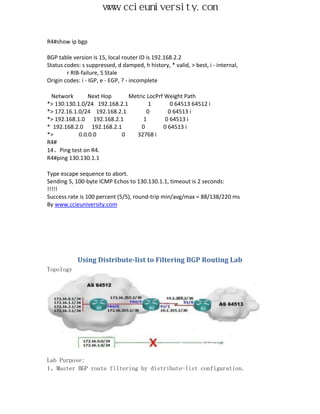 www.ccieuniversity.com


R4#show ip bgp

BGP table version is 15, local router ID is 192.168.2.2
Status codes: s suppressed, d damped, h history, * valid, > best, i - internal,
        r RIB-failure, S Stale
Origin codes: i - IGP, e - EGP, ? - incomplete

 Network        Next Hop      Metric LocPrf Weight Path
*> 130.130.1.0/24 192.168.2.1         1       0 64513 64512 i
*> 172.16.1.0/24 192.168.2.1         0       0 64513 i
*> 192.168.1.0 192.168.2.1         1        0 64513 i
* 192.168.2.0 192.168.2.1         0        0 64513 i
*>          0.0.0.0        0    32768 i
R4#
14、Ping test on R4.
R4#ping 130.130.1.1

Type escape sequence to abort.
Sending 5, 100-byte ICMP Echos to 130.130.1.1, timeout is 2 seconds:
!!!!!
Success rate is 100 percent (5/5), round-trip min/avg/max = 88/138/220 ms
By www.ccieuniversity.com




            Using Distribute-list to Filtering BGP Routing Lab
Topology




Lab Purpose:
1、Master BGP route filtering by distribute-list configuration.
 