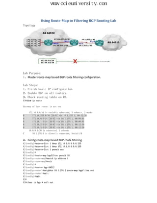 www.ccieuniversity.com


               Using Route-Map to Filtering BGP Routing Lab
Topology




Lab Purpose:
1、Master route-map based BGP route filtering configuration.

Lab Steps:
1、Finish basic IP configuration.
2、Enable BGP on all routers.
3、Check routing table on R3.
R3#show ip route

Gateway of last resort is not set

     172.16.0.0/16 is variably subnetted, 5 subnets, 2 masks
B       172.16.255.0/30 [20/0] via 10.1.255.1, 00:12:39
B       172.16.0.0/24 [20/0] via 10.1.255.1, 00:00:01
B       172.16.1.0/24 [20/0] via 10.1.255.1, 00:00:01
B       172.16.2.0/24 [20/0] via 10.1.255.1, 00:12:39
B       172.16.3.0/24 [20/0] via 10.1.255.1, 00:12:39
     10.0.0.0/30 is subnetted, 1 subnets
C       10.1.255.0 is directly connected, Serial1/0

4、Config route-map based BGP route filtering.
R2(config)#access-list 1 deny 172.16.0.0 0.0.0.255
R2(config)#access-list 1 deny 172.16.1.0 0.0.0.255
R2(config)#access-list 1 permit any
R2(config)#
R2(config)#route-map bgpfilter permit 10
R2(config-route-map)#match ip address 1
R2(config-route-map)#exit
R2(config)#
R2(config)#router bgp 64512
R2(config-router)#neighbor 10.1.255.2 route-map bgpfilter out
R2(config-router)#exit
R2(config)#exit
R2#
R2#clear ip bgp * soft out
 