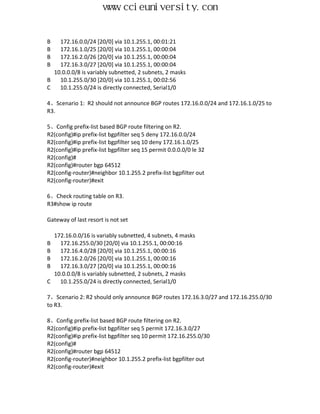 www.ccieuniversity.com


B   172.16.0.0/24 [20/0] via 10.1.255.1, 00:01:21
B   172.16.1.0/25 [20/0] via 10.1.255.1, 00:00:04
B   172.16.2.0/26 [20/0] via 10.1.255.1, 00:00:04
B   172.16.3.0/27 [20/0] via 10.1.255.1, 00:00:04
  10.0.0.0/8 is variably subnetted, 2 subnets, 2 masks
B   10.1.255.0/30 [20/0] via 10.1.255.1, 00:02:56
C   10.1.255.0/24 is directly connected, Serial1/0

4、Scenario 1: R2 should not announce BGP routes 172.16.0.0/24 and 172.16.1.0/25 to
R3.

5、Config prefix-list based BGP route filtering on R2.
R2(config)#ip prefix-list bgpfilter seq 5 deny 172.16.0.0/24
R2(config)#ip prefix-list bgpfilter seq 10 deny 172.16.1.0/25
R2(config)#ip prefix-list bgpfilter seq 15 permit 0.0.0.0/0 le 32
R2(config)#
R2(config)#router bgp 64512
R2(config-router)#neighbor 10.1.255.2 prefix-list bgpfilter out
R2(config-router)#exit

6、Check routing table on R3.
R3#show ip route

Gateway of last resort is not set

    172.16.0.0/16 is variably subnetted, 4 subnets, 4 masks
B     172.16.255.0/30 [20/0] via 10.1.255.1, 00:00:16
B     172.16.4.0/28 [20/0] via 10.1.255.1, 00:00:16
B     172.16.2.0/26 [20/0] via 10.1.255.1, 00:00:16
B     172.16.3.0/27 [20/0] via 10.1.255.1, 00:00:16
    10.0.0.0/8 is variably subnetted, 2 subnets, 2 masks
C     10.1.255.0/24 is directly connected, Serial1/0

7、Scenario 2: R2 should only announce BGP routes 172.16.3.0/27 and 172.16.255.0/30
to R3.

8、Config prefix-list based BGP route filtering on R2.
R2(config)#ip prefix-list bgpfilter seq 5 permit 172.16.3.0/27
R2(config)#ip prefix-list bgpfilter seq 10 permit 172.16.255.0/30
R2(config)#
R2(config)#router bgp 64512
R2(config-router)#neighbor 10.1.255.2 prefix-list bgpfilter out
R2(config-router)#exit
 