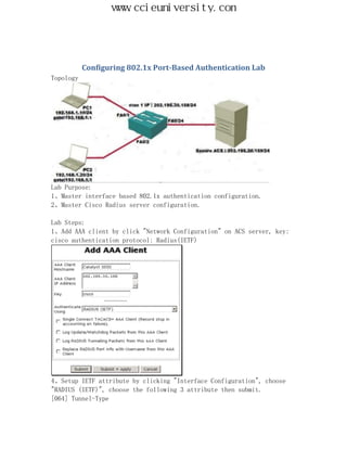 www.ccieuniversity.com




           Configuring 802.1x Port-Based Authentication Lab
Topology




Lab Purpose:
1、Master interface based 802.1x authentication configuration.
2、Master Cisco Radius server configuration.

Lab Steps:
1、Add AAA client by click "Network Configuration" on ACS server, key:
cisco authentication protocol: Radius(IETF)




4、Setup IETF attribute by clicking "Interface Configuration", choose
"RADIUS (IETF)", choose the following 3 attribute then submit.
[064] Tunnel-Type
 