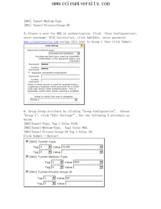 www.ccieuniversity.com


[065] Tunnel-Medium-Type
[081] Tunnel-Private-Group-ID

5、Create a user for 802.1x authentication. Click <User Configuration>,
enter username: CCIE University1, click Add/Edit, enter password:
www.ccieuniversity.com assign this user to Group 1 then click Submit.




6、Setup Group attribute by clicking "Group Configuration", choose
"Group 1", click“Edit Settings”. Set the following 3 attribute as
below.
[064]Tunnel-Type, Tag 1 Value VLAN,
[065]Tunnel-Medium-Type, Tag1 Value 802,
[081]Tunnel-Private-Group-ID Tag 1 Value 10。
Click Submit + Restart
 