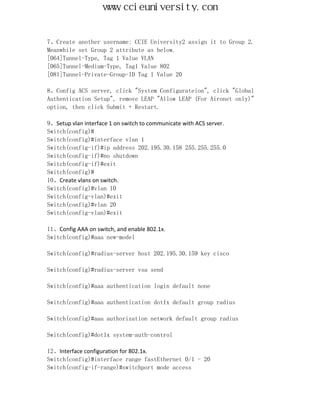 www.ccieuniversity.com


7、Create another username: CCIE University2 assign it to Group 2.
Meanwhile set Group 2 attribute as below.
[064]Tunnel-Type, Tag 1 Value VLAN
[065]Tunnel-Medium-Type, Tag1 Value 802
[081]Tunnel-Private-Group-ID Tag 1 Value 20

8、Config ACS server, click "System Configurateion", click "Global
Authentication Setup", remove LEAP "Allow LEAP (For Aironet only)"
option, then click Submit + Restart.

9、Setup vlan interface 1 on switch to communicate with ACS server.
Switch(config)#
Switch(config)#interface vlan 1
Switch(config-if)#ip address 202.195.30.158 255.255.255.0
Switch(config-if)#no shutdown
Switch(config-if)#exit
Switch(config)#
10、Create vlans on switch.
Switch(config)#vlan 10
Switch(config-vlan)#exit
Switch(config)#vlan 20
Switch(config-vlan)#exit

11、Config AAA on switch, and enable 802.1x.
Switch(config)#aaa new-model

Switch(config)#radius-server host 202.195.30.159 key cisco

Switch(config)#radius-server vsa send

Switch(config)#aaa authentication login default none

Switch(config)#aaa authentication dot1x default group radius

Switch(config)#aaa authorization network default group radius

Switch(config)#dot1x system-auth-control

12、Interface configuration for 802.1x.
Switch(config)#interface range fastEthernet 0/1 - 20
Switch(config-if-range)#switchport mode access
 