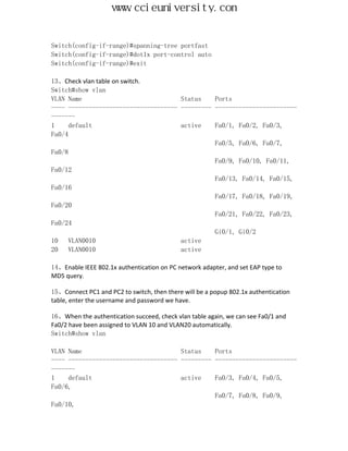 www.ccieuniversity.com


Switch(config-if-range)#spanning-tree portfast
Switch(config-if-range)#dot1x port-control auto
Switch(config-if-range)#exit

13、Check vlan table on switch.
Switch#show vlan
VLAN Name                             Status    Ports
---- -------------------------------- --------- ------------------------
-------
1     default                         active    Fa0/1, Fa0/2, Fa0/3,
Fa0/4
                                                Fa0/5, Fa0/6, Fa0/7,
Fa0/8
                                                Fa0/9, Fa0/10, Fa0/11,
Fa0/12
                                                Fa0/13, Fa0/14, Fa0/15,
Fa0/16
                                                Fa0/17, Fa0/18, Fa0/19,
Fa0/20
                                                Fa0/21, Fa0/22, Fa0/23,
Fa0/24
                                                Gi0/1, Gi0/2
10    VLAN0010                        active
20    VLAN0010                        active

14、Enable IEEE 802.1x authentication on PC network adapter, and set EAP type to
MD5 query.

15、Connect PC1 and PC2 to switch, then there will be a popup 802.1x authentication
table, enter the username and password we have.

16、When the authentication succeed, check vlan table again, we can see Fa0/1 and
Fa0/2 have been assigned to VLAN 10 and VLAN20 automatically.
Switch#show vlan

VLAN Name                             Status    Ports
---- -------------------------------- --------- ------------------------
-------
1    default                          active    Fa0/3, Fa0/4, Fa0/5,
Fa0/6,
                                                Fa0/7, Fa0/8, Fa0/9,
Fa0/10,
 
