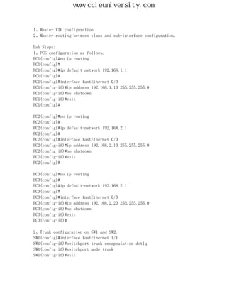 www.ccieuniversity.com


1、Master VTP configuration.
2、Master routing between vlans and sub-interface configuration.

Lab Steps:
1、PCS configuration as follows.
PC1(config)#no ip routing
PC1(config)#
PC1(config)#ip default-network 192.168.1.1
PC1(config)#
PC1(config)#interface fastEthernet 0/0
PC1(config-if)#ip address 192.168.1.10 255.255.255.0
PC1(config-if)#no shutdown
PC1(config-if)#exit
PC1(config)#

PC2(config)#no ip routing
PC2(config)#
PC2(config)#ip default-network 192.168.2.1
PC2(config)#
PC2(config)#interface fastEthernet 0/0
PC2(config-if)#ip address 192.168.2.10 255.255.255.0
PC2(config-if)#no shutdown
PC2(config-if)#exit
PC2(config)#

PC3(config)#no ip routing
PC3(config)#
PC3(config)#ip default-network 192.168.2.1
PC3(config)#
PC3(config)#interface fastEthernet 0/0
PC3(config-if)#ip address 192.168.2.20 255.255.255.0
PC3(config-if)#no shutdown
PC3(config-if)#exit
PC3(config-if)#

2、Trunk configuration on SW1 and SW2.
SW1(config)#interface fastEthernet 1/1
SW1(config-if)#switchport trunk encapsulation dot1q
SW1(config-if)#switchport mode trunk
SW1(config-if)#exit
 