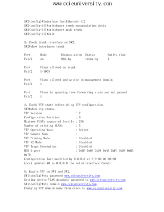 www.ccieuniversity.com


SW2(config)#interface fastEthernet 1/2
SW2(config-if)#switchport trunk encapsulation dot1q
SW2(config-if)#switchport mode trunk
SW2(config-if)#exit

3、Check trunk interface on SW2.
SW2#show interfaces trunk

Port      Mode         Encapsulation   Status         Native vlan
Fa1/2     on           802.1q          trunking       1

Port      Vlans allowed on trunk
Fa1/2     1-1005

Port      Vlans allowed and active in management domain
Fa1/2     1

Port      Vlans in spanning tree forwarding state and not pruned
Fa1/2     1

4、Check VTP state before doing VTP configuration.
SW2#show vtp status
VTP Version                     : 2
Configuration Revision          : 0
Maximum VLANs supported locally : 256
Number of existing VLANs        : 5
VTP Operating Mode              : Server
VTP Domain Name                 :
VTP Pruning Mode                : Disabled
VTP V2 Mode                     : Disabled
VTP Traps Generation            : Disabled
MD5 digest                      : 0xBF 0x86 0x94 0x45 0xFC 0xDF 0xB5
0x70
Configuration last modified by 0.0.0.0 at 0-0-00 00:00:00
Local updater ID is 0.0.0.0 (no valid interface found)

5、Enable VTP on SW1 and SW2.
SW1(config)#vtp password www.ccieuniversity.com
Setting device VLAN database password to www.ccieuniversity.com
SW1(config)#vtp domain www.ccieuniversity.com
Changing VTP domain name from cisco to www.ccieuniversity.com
 