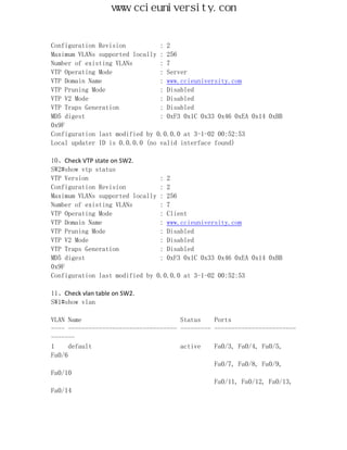 www.ccieuniversity.com


Configuration Revision          : 2
Maximum VLANs supported locally : 256
Number of existing VLANs        : 7
VTP Operating Mode              : Server
VTP Domain Name                 : www.ccieuniversity.com
VTP Pruning Mode                : Disabled
VTP V2 Mode                     : Disabled
VTP Traps Generation            : Disabled
MD5 digest                      : 0xF3 0x1C 0x33 0x46 0xEA 0x14 0xBB
0x9F
Configuration last modified by 0.0.0.0 at 3-1-02 00:52:53
Local updater ID is 0.0.0.0 (no valid interface found)

10、Check VTP state on SW2.
SW2#show vtp status
VTP Version                     : 2
Configuration Revision          : 2
Maximum VLANs supported locally : 256
Number of existing VLANs        : 7
VTP Operating Mode              : Client
VTP Domain Name                 : www.ccieuniversity.com
VTP Pruning Mode                : Disabled
VTP V2 Mode                     : Disabled
VTP Traps Generation            : Disabled
MD5 digest                      : 0xF3 0x1C 0x33 0x46 0xEA 0x14 0xBB
0x9F
Configuration last modified by 0.0.0.0 at 3-1-02 00:52:53

11、Check vlan table on SW2.
SW1#show vlan

VLAN Name                             Status    Ports
---- -------------------------------- --------- ------------------------
-------
1     default                         active    Fa0/3, Fa0/4, Fa0/5,
Fa0/6
                                                Fa0/7, Fa0/8, Fa0/9,
Fa0/10
                                                Fa0/11, Fa0/12, Fa0/13,
Fa0/14
 