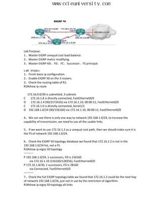 www.ccieuniversity.com




Lab Purpose:
1、Master EIGRP unequal cost load balance.
2、Master EIGRP metric modifying.
3、Master EIGRP AD、FD、FC、Successor、FS principal.

Lab Steps:
1、Finish basic ip configuration.
2、Enable EIGRP 50 on the 3 routers.
3、Check the routing table of R1.
R1#show ip route

    172.16.0.0/30 is subnetted, 3 subnets
C     172.16.1.8 is directly connected, FastEthernet0/0
D     172.16.1.4 [90/2172416] via 172.16.1.10, 00:00:11, FastEthernet0/0
C     172.16.1.0 is directly connected, Serial1/1
D    192.168.1.0/24 [90/156160] via 172.16.1.10, 00:00:11, FastEthernet0/0

4、We can see there is only one way to network 192.168.1.0/24, to increase the
capability of transmission, we need to use all the usable links.

5、If we want to use 172.16.1.2 as a unequal cost path, then we should make sure it is
the FS of network 192.168.1.0/24.

6、Check the EIGRP 50 topology database we found that 172.16.1.2 is not in the
192.168.1.0/24 list, not a FS.
R1#show ip eigrp 50 topology
………
P 192.168.1.0/24, 1 successors, FD is 156160
    via 172.16.1.10 (156160/128256), FastEthernet0/0
P 172.16.1.8/30, 1 successors, FD is 28160
    via Connected, FastEthernet0/0
………
7、Check the full EIGRP topology table we found that 172.16.1.2 could be the next hop
of network 192.168.1.0/24, just not in use by the restriction of algorithm.
R1#show ip eigrp 50 topology all-links
 