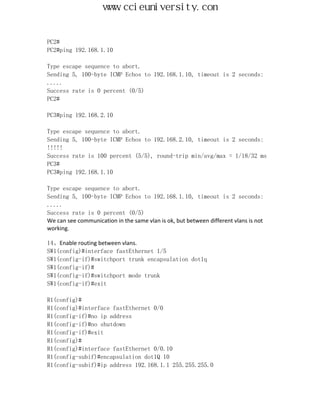 www.ccieuniversity.com


PC2#
PC2#ping 192.168.1.10

Type escape sequence to abort.
Sending 5, 100-byte ICMP Echos to 192.168.1.10, timeout is 2 seconds:
.....
Success rate is 0 percent (0/5)
PC2#

PC3#ping 192.168.2.10

Type escape sequence to abort.
Sending 5, 100-byte ICMP Echos to 192.168.2.10, timeout is 2 seconds:
!!!!!
Success rate is 100 percent (5/5), round-trip min/avg/max = 1/18/32 ms
PC3#
PC3#ping 192.168.1.10

Type escape sequence to abort.
Sending 5, 100-byte ICMP Echos to 192.168.1.10, timeout is 2 seconds:
.....
Success rate is 0 percent (0/5)
We can see communication in the same vlan is ok, but between different vlans is not
working.

14、Enable routing between vlans.
SW1(config)#interface fastEthernet 1/5
SW1(config-if)#switchport trunk encapsulation dot1q
SW1(config-if)#
SW1(config-if)#switchport mode trunk
SW1(config-if)#exit

R1(config)#
R1(config)#interface fastEthernet 0/0
R1(config-if)#no ip address
R1(config-if)#no shutdown
R1(config-if)#exit
R1(config)#
R1(config)#interface fastEthernet 0/0.10
R1(config-subif)#encapsulation dot1Q 10
R1(config-subif)#ip address 192.168.1.1 255.255.255.0
 