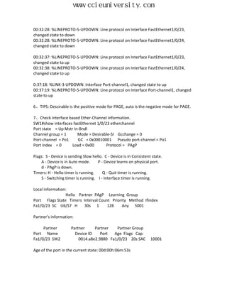 www.ccieuniversity.com


00:32:28: %LINEPROTO-5-UPDOWN: Line protocol on Interface FastEthernet1/0/23,
changed state to down
00:32:28: %LINEPROTO-5-UPDOWN: Line protocol on Interface FastEthernet1/0/24,
changed state to down

00:32:37: %LINEPROTO-5-UPDOWN: Line protocol on Interface FastEthernet1/0/23,
changed state to up
00:32:38: %LINEPROTO-5-UPDOWN: Line protocol on Interface FastEthernet1/0/24,
changed state to up

0:37:18: %LINK-3-UPDOWN: Interface Port-channel1, changed state to up
00:37:19: %LINEPROTO-5-UPDOWN: Line protocol on Interface Port-channel1, changed
state to up

6、TIPS: Descirable is the positive mode for PAGE, auto is the negative mode for PAGE.

7、Check interface based Ether-Channel information.
SW1#show interfaces fastEthernet 1/0/23 etherchannel
Port state = Up Mstr In-Bndl
Channel group = 1      Mode = Desirable-Sl Gcchange = 0
Port-channel = Po1     GC = 0x00010001 Pseudo port-channel = Po1
Port index = 0      Load = 0x00       Protocol = PAgP

Flags: S - Device is sending Slow hello. C - Device is in Consistent state.
    A - Device is in Auto mode.      P - Device learns on physical port.
    d - PAgP is down.
Timers: H - Hello timer is running.     Q - Quit timer is running.
    S - Switching timer is running. I - Interface timer is running.

Local information:
                 Hello Partner PAgP Learning Group
Port Flags State Timers Interval Count Priority Method Ifindex
Fa1/0/23 SC U6/S7 H       30s 1      128    Any 5001

Partner's information:

     Partner          Partner     Partner   Partner Group
Port Name               Device ID    Port  Age Flags Cap.
Fa1/0/23 SW2              0014.a8e2.9880 Fa1/0/23 20s SAC           10001

Age of the port in the current state: 00d:00h:06m:53s
 