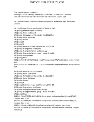 www.ccieuniversity.com


Type escape sequence to abort.
Sending 1000000, 100-byte ICMP Echos to 192.168.1.1, timeout is 2 seconds:
!!!!!!!!!!!!!!!!!!!!!!!!!!!!!!!!!!!!!!!!!!!!!!!!!!!!!!!!!!!!!!!!!!!!!! Seems well.

14、Remove layer 2 Ethernet Channel configuration, and enable layer 3 Ethernet
Channel.

15、Enable layer 3 Ethernet Channel on SW1 and SW2.
SW1(config)#interface port-channel 1
SW1(config-if)#no switchport
SW1(config-if)#ip address 192.168.1.1 255.255.255.0
SW1(config-if)#no shutdown
SW1(config-if)#exit
SW1(config)#
SW1(config)#
SW1(config)#interface range fastEthernet 1/0/23 - 24
SW1(config-if-range)#no switchport
SW1(config-if-range)#channel-protocol pagp
SW1(config-if-range)#channel-group 1 mode desirable
SW1(config-if-range)#exit
SW1(config)#exit
00:12:15: %EC-5-L3DONTBNDL1: Fa1/0/23 suspended: PAgP not enabled on the remote
port.
00:12:16: %EC-5-L3DONTBNDL1: Fa1/0/24 suspended: PAgP not enabled on the remote
port.

SW2(config)#interface port-channel 1
SW2(config-if)#no switchport
SW2(config-if)#ip address 192.168.1.2 255.255.255.0
SW2(config-if)#no shutdown
SW2(config-if)#exit
SW2(config)#
SW2(config)#interface range fastEthernet 1/0/23 - 24
SW2(config-if-range)#no switchport
SW2(config-if-range)#channel-protocol pagp
SW2(config-if-range)#channel-group 1 mode desirable
SW2(config)#exit
00:20:02: %LINEPROTO-5-UPDOWN: Line protocol on Interface FastEthernet1/0/23,
changed state to up
00:20:02: %LINEPROTO-5-UPDOWN: Line protocol on Interface FastEthernet1/0/24,
changed state to up
00:20:03: %LINK-3-UPDOWN: Interface Port-channel1, changed state to up
00:20:04: %LINEPROTO-5-UPDOWN: Line protocol on Interface Port-channel1, changed
state to up
 