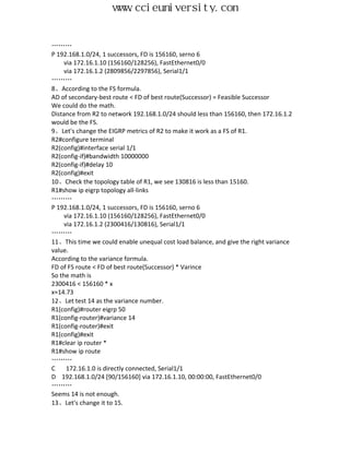 www.ccieuniversity.com


………
P 192.168.1.0/24, 1 successors, FD is 156160, serno 6
    via 172.16.1.10 (156160/128256), FastEthernet0/0
    via 172.16.1.2 (2809856/2297856), Serial1/1
………
8、According to the FS formula.
AD of secondary-best route < FD of best route(Successor) = Feasible Successor
We could do the math.
Distance from R2 to network 192.168.1.0/24 should less than 156160, then 172.16.1.2
would be the FS.
9、Let's change the EIGRP metrics of R2 to make it work as a FS of R1.
R2#configure terminal
R2(config)#interface serial 1/1
R2(config-if)#bandwidth 10000000
R2(config-if)#delay 10
R2(config)#exit
10、Check the topology table of R1, we see 130816 is less than 15160.
R1#show ip eigrp topology all-links
………
P 192.168.1.0/24, 1 successors, FD is 156160, serno 6
    via 172.16.1.10 (156160/128256), FastEthernet0/0
    via 172.16.1.2 (2300416/130816), Serial1/1
………
11、This time we could enable unequal cost load balance, and give the right variance
value.
According to the variance formula.
FD of FS route < FD of best route(Successor) * Varince
So the math is
2300416 < 156160 * x
x≈14.73
12、Let test 14 as the variance number.
R1(config)#router eigrp 50
R1(config-router)#variance 14
R1(config-router)#exit
R1(config)#exit
R1#clear ip router *
R1#show ip route
………
C    172.16.1.0 is directly connected, Serial1/1
D 192.168.1.0/24 [90/156160] via 172.16.1.10, 00:00:00, FastEthernet0/0
………
Seems 14 is not enough.
13、Let's change it to 15.
 