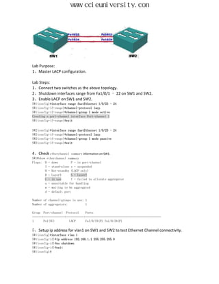 www.ccieuniversity.com




Lab Purpose:
1、Master LACP configuration.

Lab Steps:
1、Connect two switches as the above topology.
2、Shutdown interfaces range from Fa1/0/1 – 22 on SW1 and SW2.
3、Enable LACP on SW1 and SW2.
SW1(config)#interface range fastEthernet 1/0/23 - 24
SW1(config-if-range)#channel-protocol lacp
SW1(config-if-range)#channel-group 1 mode active
Creating a port-channel interface Port-channel 1
SW1(config-if-range)#exit


SW2(config)#interface range fastEthernet 1/0/23 - 24
SW2(config-if-range)#channel-protocol lacp
SW2(config-if-range)#channel-group 1 mode passive
SW2(config-if-range)#exit


4、Check etherchannel     summary information on SW1.
SW1#show etherchannel summary
Flags: D - down          P - in port-channel
        I - stand-alone s - suspended
        H - Hot-standby (LACP only)
        R - Layer3       S - Layer2
        U - in use       f - failed to allocate aggregator
        u - unsuitable for bundling
        w - waiting to be aggregated
        d - default port

Number of channel-groups in use: 1
Number of aggregators:           1

Group Port-channel Protocol      Ports
------+-------------+-----------+-----------------------------------------------
1      Po1(SU)         LACP      Fa1/0/23(P) Fa1/0/24(P)

5、Setup ip address for vlan1 on SW1 and SW2 to test Ethernet Channel connectivity.
SW1(config)#interface vlan 1
SW1(config-if)#ip address 192.168.1.1 255.255.255.0
SW1(config-if)#no shutdown
SW1(config-if)#exit
SW1(config)#
 