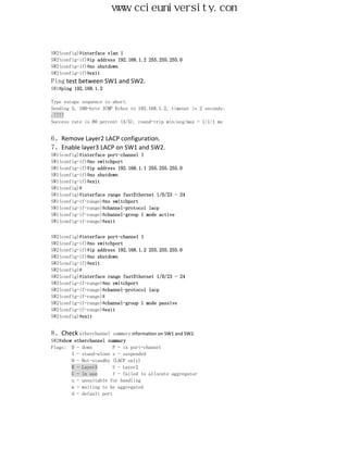 www.ccieuniversity.com


SW2(config)#interface vlan 1
SW2(config-if)#ip address 192.168.1.2 255.255.255.0
SW2(config-if)#no shutdown
SW2(config-if)#exit
Ping test between SW1 and SW2.
SW1#ping 192.168.1.2

Type escape sequence to abort.
Sending 5, 100-byte ICMP Echos to 192.168.1.2, timeout is 2 seconds:
.!!!!
Success rate is 80 percent (4/5), round-trip min/avg/max = 1/1/1 ms


6、Remove Layer2 LACP configuration.
7、Enable layer3 LACP on SW1 and SW2.
SW1(config)#interface port-channel 1
SW1(config-if)#no switchport
SW1(config-if)#ip address 192.168.1.1 255.255.255.0
SW1(config-if)#no shutdown
SW1(config-if)#exit
SW1(config)#
SW1(config)#interface range fastEthernet 1/0/23 - 24
SW1(config-if-range)#no switchport
SW1(config-if-range)#channel-protocol lacp
SW1(config-if-range)#channel-group 1 mode active
SW1(config-if-range)#exit


SW2(config)#interface port-channel 1
SW2(config-if)#no switchport
SW2(config-if)#ip address 192.168.1.2 255.255.255.0
SW2(config-if)#no shutdown
SW2(config-if)#exit
SW2(config)#
SW2(config)#interface range fastEthernet 1/0/23 - 24
SW2(config-if-range)#no switchport
SW2(config-if-range)#channel-protocol lacp
SW2(config-if-range)#
SW2(config-if-range)#channel-group 1 mode passive
SW2(config-if-range)#exit
SW2(config)#exit


8、Check etherchannel summary information on SW1 and SW2.
SW2#show etherchannel summary
Flags: D - down          P - in port-channel
        I - stand-alone s - suspended
        H - Hot-standby (LACP only)
        R - Layer3       S - Layer2
        U - in use       f - failed to allocate aggregator
        u - unsuitable for bundling
        w - waiting to be aggregated
        d - default port
 