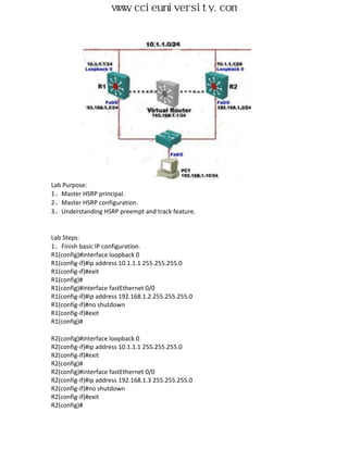 www.ccieuniversity.com




Lab Purpose:
1、Master HSRP principal.
2、Master HSRP configuration.
3、Understanding HSRP preempt and track feature.


Lab Steps:
1、Finish basic IP configuration.
R1(config)#interface loopback 0
R1(config-if)#ip address 10.1.1.1 255.255.255.0
R1(config-if)#exit
R1(config)#
R1(config)#interface fastEthernet 0/0
R1(config-if)#ip address 192.168.1.2 255.255.255.0
R1(config-if)#no shutdown
R1(config-if)#exit
R1(config)#

R2(config)#interface loopback 0
R2(config-if)#ip address 10.1.1.1 255.255.255.0
R2(config-if)#exit
R2(config)#
R2(config)#interface fastEthernet 0/0
R2(config-if)#ip address 192.168.1.3 255.255.255.0
R2(config-if)#no shutdown
R2(config-if)#exit
R2(config)#
 