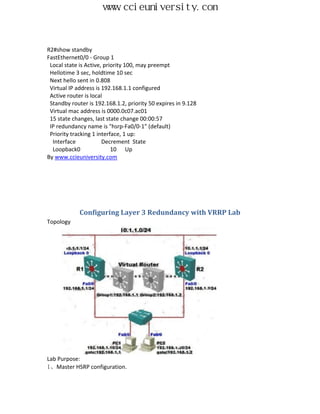 www.ccieuniversity.com


R2#show standby
FastEthernet0/0 - Group 1
 Local state is Active, priority 100, may preempt
 Hellotime 3 sec, holdtime 10 sec
 Next hello sent in 0.808
 Virtual IP address is 192.168.1.1 configured
 Active router is local
 Standby router is 192.168.1.2, priority 50 expires in 9.128
 Virtual mac address is 0000.0c07.ac01
 15 state changes, last state change 00:00:57
 IP redundancy name is "hsrp-Fa0/0-1" (default)
 Priority tracking 1 interface, 1 up:
  Interface            Decrement State
  Loopback0                10 Up
By www.ccieuniversity.com




             Configuring Layer 3 Redundancy with VRRP Lab
Topology




Lab Purpose:
1、Master HSRP configuration.
 