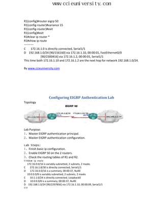 www.ccieuniversity.com


R1(config)#router eigrp 50
R1(config-router)#variance 15
R1(config-router)#exit
R1(config)#exit
R1#clear ip router *
R1#show ip route
………
C     172.16.1.0 is directly connected, Serial1/1
D 192.168.1.0/24 [90/156160] via 172.16.1.10, 00:00:01, FastEthernet0/0
             [90/2300416] via 172.16.1.2, 00:00:01, Serial1/1
This time both 172.16.1.10 and 172.16.1.2 are the next hop for network 192.168.1.0/24.

By www.ccieuniversity.com




                    Configuring EIGRP Authentication Lab
Topology




Lab Purpose:
1、Master EIGRP authentication principal.
2、Master EIGRP authentication configuration.

Lab Steps:
1、Finish basic ip configuration.
2、Enable EIGRP 50 on the 2 routers.
3、Check the routing tables of R1 and R2.
R1#show ip route
  172.16.0.0/16 is variably subnetted, 2 subnets, 2 masks
C   172.16.1.8/30 is directly connected, Serial1/1
D   172.16.0.0/16 is a summary, 00:00:37, Null0
  10.0.0.0/8 is variably subnetted, 2 subnets, 2 masks
C   10.1.1.0/24 is directly connected, Loopback0
D   10.0.0.0/8 is a summary, 00:00:37, Null0
D 192.168.1.0/24 [90/2297856] via 172.16.1.10, 00:00:09, Serial1/1
R1#
 