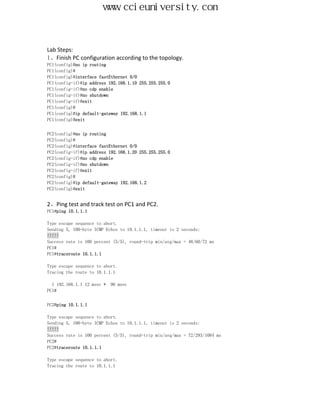 www.ccieuniversity.com


Lab Steps:
1、Finish PC configuration according to the topology.
PC1(config)#no ip routing
PC1(config)#
PC1(config)#interface fastEthernet 0/0
PC1(config-if)#ip address 192.168.1.10 255.255.255.0
PC1(config-if)#no cdp enable
PC1(config-if)#no shutdown
PC1(config-if)#exit
PC1(config)#
PC1(config)#ip default-gateway 192.168.1.1
PC1(config)#exit


PC2(config)#no ip routing
PC2(config)#
PC2(config)#interface fastEthernet 0/0
PC2(config-if)#ip address 192.168.1.20 255.255.255.0
PC2(config-if)#no cdp enable
PC2(config-if)#no shutdown
PC2(config-if)#exit
PC2(config)#
PC2(config)#ip default-gateway 192.168.1.2
PC2(config)#exit


2、Ping test and track test on PC1 and PC2.
PC1#ping 10.1.1.1

Type escape sequence to abort.
Sending 5, 100-byte ICMP Echos to 10.1.1.1, timeout is 2 seconds:
!!!!!
Success rate is 100 percent (5/5), round-trip min/avg/max = 48/60/72 ms
PC1#
PC1#traceroute 10.1.1.1

Type escape sequence to abort.
Tracing the route to 10.1.1.1

  1 192.168.1.1 12 msec *   96 msec
PC1#


PC2#ping 10.1.1.1

Type escape sequence to abort.
Sending 5, 100-byte ICMP Echos to 10.1.1.1, timeout is 2 seconds:
!!!!!
Success rate is 100 percent (5/5), round-trip min/avg/max = 72/293/1084 ms
PC2#
PC2#traceroute 10.1.1.1

Type escape sequence to abort.
Tracing the route to 10.1.1.1
 